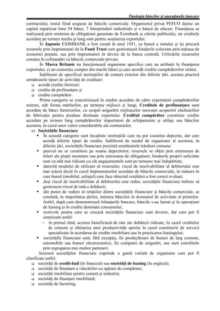 Tipologia băncilor şi operaţiunile bancare
contractului, restul fiind asigurat de băncile comerciale. Organismul privat PEFCO deţine un
capital repartizat între 54 bănci, 7 întreprinderi industriale şi o bancă de afaceri. Finanţarea se
realizează prin emiterea de obligaţiuni garantate de Eximbank şi oferite publicului, iar creditele
acordate pe termen mediu şi lung sunt pentru susţinerea exportului.
         În Japonia EXIMBANK a fost creată în anul 1951, ca bancă a statului şi îşi procură
resursele prin împrumuturi de la Fund Trust care gestionează fondurile colectate prin reţeaua de
economii poştale, sau prin împrumuturi în devize de la banca centrală. Utilizările resurselor
constau în cofinanţări cu băncile comerciale private.
         În Marea Britanie nu funcţionează organisme specifice care au atribuţii în finanţarea
exportului, ci un consorţiu compus din marile bănci şi care acordă credite cumpărătorilor străini.
         Indiferent de specificul instituţiilor de comerţ exterior din diferite ţări, acestea practică
următoarele tipuri de activităţi de creditare:
        acordă credite furnizor;
        credite de prefinanţare şi
        credite cumpărător.
         Prima categorie se concretizează în credite acordate de către exportatori cumpărătorilor
externi, sub forma mărfurilor, pe termene mijlocii şi lungi. Creditele de prefinanţare sunt
acordate de bănci furnizorilor, cu scopul asigurării mijloacelor necesare acoperirii cheltuielilor
de fabricaţie pentru produse destinate exportului. Creditul cumpărător constituie credite
acordate pe termen lung cumpărătorilor importatori de echipamente şi utilaje sau băncilor
acestora, în cazul unor valori considerabile ale contractelor.
   e) Societăţile financiare
           În această categorie sunt încadrate instituţiile care nu pot constitui depozite, dar care
           acordă diferite tipuri de credite. Indiferent de modul de organizare al acestora, în
           diferite ţări, societăţile financiare prezintă următoarele trăsături comune:
           pasivul nu se constituie pe seama depozitelor; resursele se obţin prin emisiunea de
           titluri ale pieţei monetare sau prin emisiunea de obligaţiuni; fondurile proprii solicitate
           sunt cu atât mai ridicate cu cât angajamentele sunt pe termene mai îndepărtate;
           datorită modului de utilizare al resurselor, riscul de insolvabilitate al debitorului este
           mai scăzut decât în cazul împrumuturilor acordate de băncile comerciale, în măsura în
           care bunul (imobilul, utilajul) care face obiectul creditării a fost corect evaluat;
           deşi riscul de insolvabilitate al debitorului este redus, societăţile financiare trebuie să
           gestioneze riscul de rată a dobânzii;
           din punct de vedere al relaţiilor dintre societăţile financiare şi băncile comerciale, se
           constată, în majoritatea ţărilor, intrarea băncilor în domeniul de activitate al primelor.
           Astfel, după cum demonstrează bilanţurile bancare, băncile s-au lansat şi în operaţiuni
           de leasing şi în credite destinate consumului;
           motivele pentru care se creează societăţile financiare sunt diverse, dar care pot fi
           sintetizate astfel:
          − în primul rând, acestea beneficiază de rate ale dobânzii ridicate, în cazul creditelor
               de consum şi obţinerea unei productivităţi sporite în cazul constituirii de servicii
               specializate în acordarea de credite imobiliare sau în practicarea leasingului;
           societăţile financiare sunt, fără excepţie, fie producătoare de bunuri de larg consum,
           automobile sau bunuri electrocasnice, fie companii de asigurări, sau sunt constituite
           prin regruparea mai multor parteneri.
        Sectorul societăţilor financiare cuprinde o gamă variată de organisme care pot fi
clasificate astfel:
        societăţi de credit-bail (în franceză) sau societăţi de leasing (în engleză);
        societăţi de finanţare a vânzărilor cu opţiuni de cumpărare;
        societăţi imobiliare pentru comerţ şi industrie;
        societăţi de finanţare imobiliară;
        societăţi de factoring.
 