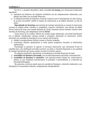 CAPITOLUL 3
         În S.U.A. o pondere deosebită o deţin societăţile de leasing care efectuează următoarele
operaţiuni:
        operaţiuni de închiriere ale utilajelor imobilelor sau ale echipamentelor industriale, care
        aparţin unor bănci sau societăţi financiare;
        la sfârşitul perioadei de închiriere, bunurile respective pot fi achiziţionate de către chiriaş,
        la un preţ convenabil, stabilit în funcţie de amortizarea şi de plăţile efectuate cu titlu de
        chirie.
         Operaţiunile de factoring sunt realizate de instituţii specializate şi constau în intervenţia
acestora în relaţiile dintre vânzător şi cumpărător, respectiv vânzătorul, care doreşte să obţină
într-un interval de timp scurt sumele datorate de clienţi, transferă sarcina urmăririi sumelor către
instituţia de factoring, care îndeplineşte rolul de factor.
         Acesta preia de la creditor titlurile de creanţă asupra debitorului, devenind beneficiarul
lor; el plăteşte vânzătorului valoarea actuală a creanţelor, diminuată cu comisionul. Astfel,
factorului sau societăţii de factoring îi revin venituri sub formă de:
        dobânzi corespunzătoare fiecărei creanţe şi fiecărei scadenţe;
        comisioane aferente operaţiunilor şi sume pentru acoperirea riscurilor şi cheltuielilor
        suplimentare.
         Factoringul se practică, în special, în favoarea furnizorilor care efectuează livrări în
cantităţi mari, care desfăşoară activităţi sezoniere sau deţin o clientelă dispersată şi care apelând
la instituţii specializate pot încasa sumele cuvenite în termene optime.
         În categoria instituţiilor specializate se încadrează şi societăţi financiare de tipul:
        societăţilor de finanţare personală, care acordă împrumuturi personale consumatorilor;
        societăţilor de finanţare a vânzărilor, care operează pentru clienţii lor, comercianţi în
        detaliu, şi care finanţează achiziţionarea, în principal, a automobilelor şi a bunurilor de
        folosinţă îndelungată.
         De asemenea, există un număr mare de societăţi de finanţare a vânzărilor industriale, care
finanţează, la concurenţă cu băncile, echipamentele întreprinderilor.
 