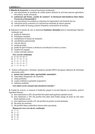 CAPITOLUL 3
5. Băncile de trezorerie se caracterizează prin următoarele:
   a) sunt specializate în acordarea de credite pentru domenii de activitate precum agricultura,
      silvicultura, lucrări artizanale;
   b) acţionează sub forma „caselor de scontare” şi efectuează intermedierea între bănci,
      Trezorerie şi întreprinderi;
   c) sunt specializate în acordarea şi colectarea de împrumuturi sub formă de devize;
   d) colectează micile economii şi le utilizează pe destinaţii de interes general;
   e) acordă credite de leasing şi pentru finanţarea construcţiilor de locuinţe.

6. Indicatorii în funcţie de care se determină bonitatea clientului potrivit metodologiei băncilor
    româneşti sunt:
   a) gradul de îndatorare;
   b) lichiditatea imediată;
   c) rentabilitatea în funcţie de cheltuieli;
   d) solvabilitatea patrimonială;
   e) cifra de afaceri;
   f) poziţia pe piaţă;
   g) gradul de aprovizionare şi desfacere al producţiei la intern şi extern;
   h) numărul de angajaţi;
   i) credite solicitate anterior.
      Este corectă combinaţia.
   a) 1 + 2 + 3 + 4 + 7
   b) 2 + 3 + 4 + 5 + 6
   c) 5 + 6 + 7 + 8 + 9
   d) 1 + 4 + 5 + 6 + 7
   e) 1 + 2 + 4 + 6 + 7

7. Analiza nefinanciară a clientului, bazată pe metoda SWOT presupune obţinerea de informaţii
   structurate astfel:
   a) puncte tari; puncte slabe; oportunităţi; ameninţări;
   b) capacităţile manageriale ale clientului;
   c) marja profitului;
   d) scopul creditului şi garanţiile asiguratorii;
   e) mărimea creditului.
     Care dintre aceste enunţuri dau denumirea metodei ?

8. Fondul de rezervă, ca element al fondurilor proprii la nivelul băncilor se constituie, potrivit
legislaţiei bancare:
   a) prin repartizarea a 20% din profitul brut până când egalează capitalul social;
   b) prin repartizare a 10% din profitul brut până când fondul ajunge de două ori mai mare
       decât capitalul social;
   c) prin repartizarea anuală a 8% din profitul net pentru această destinaţie;
   d) din prime de emisiune;
   e) din profitul rămas nedistribuit aferent anilor precedenţi.
     Răspunsul corect este dat de combinaţia:
   a) 1 + 3;
   b) 2 + 3;
   c) 1 + 2;
   d) 3 + 4;
   e) 2 + 5.
 
