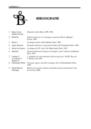 CAPITOLUL 3




                                  BIBLIOGRAFIE



1. Basno Cezar        Monedă, Credit, Bănci, EDP, 1996.
   Dardac Nicolae
2. Boubil R.          Industrie bancare, le recentrage en question, Revue „Banque”,
                      fevrier, 1996.
3. Bryan L.           La banque éclatée, Inter Editions, Paris, 1989.
4. Jaques Darmon      Strategies bancaires et question de bilan, Ed. Economică, Paris, 1998.
5. Henry de Carmoy    La banque du XXe siecle, Ed. Odele Jacob, Paris, 1995.
6. Matouk J.          Systemes financieres français et etrangers, tome I, Banues, Ed.Dunod,
                      Paris, 1991.
7. Lambert T.       L’ epidemie de crises bancaires dans les pays de l’ OCDE, Revu de
   Le Caheeux J.    l’ OCDE, avril 1997.
   Mahuet A.
8. Dominique Plihon Nouveaux enjeux, nouvelles strategies, Ed. La Documention, Paris,
                    1998.
9. Dropol Mircea      Băncile de investiţii: modele şi abordări pe plan internaţional, Teza
   Gheorghe           de doctorat, 2000.
 