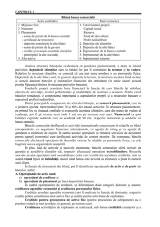 CAPITOLUL 3
                                     Bilanţ banca comercială
                   Activ (utilizări)                                 Pasiv (resurse)
  1. Mijloace fixe                                  1. Total fonduri proprii
  2. Numerar                                            Capital social
  3. Plasamente                                         Rezerve
     - sume de primit de la banca centrală              Fond de dezvoltare
     - certificate de trezorerie                        Profit nedistribuit
     - depozite constituite la alte bănci           2. Depozite ale clienţilor
     - sume de primit de la guvern                  3. Depozite de la alte bănci
     - credite şi avansuri acordate clienţilor      4. Împrumuturi de la banca centrală
     - participaţii la alte societăţi               5. Împrumuturi de la alte bănci
  4. Alte active                                    6. Împrumuturi externe

        Analiza structurii bilanţului evidenţiază că ponderea predominantă, o deţin în totalul
pasivelor, depozitele clienţilor care la rândul lor pot fi constituite la termen şi la vedere.
Referitor la structura clienţilor, se constată că cea mai mare pondere o au persoanele fizice.
Depozitele de la alte bănci sunt, în general, depozite la termen, în structura acestora fiind incluse
şi sumele datorate băncilor şi instituţiilor financiare din străinătate (în unele cazuri această
poziţie figurează distinct în structura pasivelor bancare).
        Fondurile proprii constituie baza financiară în funcţie de care băncile îşi stabilesc
obiectivele activităţii, nivelul performanţei şi modalităţile de realizare a acestora. Pentru cazul
băncilor româneşti, o componentă importantă a capitalurilor proprii şi a resurselor bancare o
reprezintă profitul nedistribuit.
        Dintre principalele componente ale activului bilanţier, se remarcă plasamentele, care au
o pondere sporită, reprezentând între 70 şi 80% din totalul activelor. În structura plasamentelor,
pe primul loc se situează creditele şi avansurile acordate clienţilor, care din punct de vedere al
scadenţei, pot fi pe termen scurt (sub 1 an) sau pe termene mai mari. Numerarul ca post
bilanţier cuprinde soldurile care au scadenţă sub 90 zile, respectiv numerarul şi soldurile cu
banca centrală.
        Băncile comerciale desfăşoară şi activităţi internaţionale concretizate în relaţiile cu bănci
corespondente, cu organisme financiare internaţionale, cu agenţii de rating şi cu agenţii de
garantare a creditelor de export. În cadrul acestor operaţiuni se remarcă serviciile de decontare
pentru agenţii economici care desfăşoară activităţi de comerţ exterior. De asemenea, băncile
comerciale efectuează operaţiuni de decontări externe în relaţiile cu persoanele fizice, cu cele
bugetare sau cu organizaţiile nonprofit.
        În plus, faţă de activele şi pasivele enumerate, băncile comerciale oferă scrisori de
garanţie şi acreditive clienţilor săi, respectiv efectuează operaţiuni extrabilanţiere. Riscurile
asociate acestor operaţiuni sunt asemănătoare celor care rezultă din acordarea creditelor, mai cu
seamă riscul lipsei de lichidităţi, atunci când banca este nevoită să efectueze o plată în numele
unui client.
        În funcţie de elementele din bilanţ, pot fi identificate operaţiunile de activ şi de pasiv ale
băncilor, astfel:
A. Operaţiunile de activ sunt:
   a) operaţiuni de creditare şi
   b) operaţiuni de plasament pe baza depozitelor bancare.
        În cadrul operaţiunilor de creditare, se diferenţiază două categorii distincte şi anume:
creditarea agenţilor economici şi creditarea persoanelor fizice.
        Creditele acordate agenţilor economici pot fi analizate în funcţie de destinaţie: respectiv
credite pentru constituirea unor active fixe şi credite pentru activitatea de exploatare.
        Creditele pentru procurarea de active fixe (pentru procurarea de echipament) au o
pondere redusă şi sunt acordate, în general, pe termen scurt.
        Creditarea activităţilor de exploatare se realizează, sub forma creditării creanţelor şi a
 