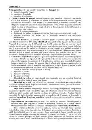 CAPITOLUL 3
B. Operaţiunile pasive ale băncilor comerciale pot fi grupate în:
   a) formarea fondurilor proprii
   b) constituirea depozitelor
   c) operaţiuni de refinanţare.
a) Formarea fondurilor proprii prezintă importanţă prin modul de constituire a capitalului
    social, prin emisiunea şi subscrierea de acţiuni. Potrivit reglementărilor bancare, capitalul
    social al unei bănci trebuie vărsat integral şi în formă bănească, la momentul subscrierii, fiind
    obligatorie menţinerea unui nivel minim al capitalului social. Pentru majorarea capitalului
    social, băncilor le este permisă, pe lângă subscrierea de noi aporturi în formă bănească şi
    utilizarea altor surse precum:
        primele de emisiune sau de aport
        dividendele din profitul net cuvenit acţionarilor, după plata impozitului pe dividende
        rezervele constituite din profitul net şi diferenţele favorabile din reevaluarea
       patrimoniului.
         Fondul de rezervă, ca element al fondurilor proprii se constituie prin repartizarea de
către băncile româneşti a 20% din profitul brut, până când fondul egalează capitalul social.
Procentul de repartizare este de 10% până când fondul a ajuns de două ori mai mare decât
capitalul social, pentru ca după atingerea acestui nivel alocarea unei sume pentru fondul de
rezervă să se realizeze din profitul net. Impunerea acestor proporţii prin legislaţie constituie o
modalitate de prevenire a riscurilor antrenate de activitatea de creditare. Ponderea pe care o deţin
fondurile proprii în totalul resurselor este relativ limitată fiind cuprinsă între 8% şi 10%
indiferent de tendinţele care s-au manifestat de-a lungul timpului în managementul bancar.
b) Constituirea depozitelor (acceptarea depozitelor) reprezintă cea mai importantă operaţiune
    de pasiv a băncilor de depozit, fiind o principală modalitate de mobilizare a capitalurilor
    disponibile temporar în economie şi de fructificare a acestora prin intermediul băncilor.
    Ponderea depozitelor bancare în resursele băncii reflectă atât încrederea deponenţilor în
    instituţia respectivă, respectiv gradul de siguranţă pentru fondurile depuse, precum şi nivelul
    de remunerare corespunzător, sub forma ratei de dobândă bonificate.
         Astfel, în activitatea bancară practică, se disting:
        depozitele la vedere,
        depozitele cu preaviz,
        depozitele la termen.
         Depozitele la vedere se concretizează prin elasticitate, ceea ce semnifică faptul că
depunătorii pot utiliza fondurile atunci când doresc.
         Depozitele cu preaviz, mai puţin utilizate, presupun că deţinătorii pot retrage fondurile
cu condiţia înştiinţării băncii despre această intenţie, într-un anumit termen, prevăzut în contract
în momentul încheierii acestuia.
         Depozitele la termen, diferenţiate pe perioade fixe, care pot merge de la o lună până la 5
ani, constituie pentru bancă o modalitate sigură de valorificare a resurselor, prin acordarea de
credite ale căror condiţii sunt corelate cu durata şi mărimea resurselor. Practica băncilor
comerciale din ţările dezvoltate evidenţiază că principala formă de atragere a depozitelor o
constituie conturile de depozit de investiţii şi conturile de economii, care stimulează procesul
de economisire.
c) Operaţiunile de refinanţare intervin atunci când băncile îşi „consumă” fondurile proprii şi
    resursele atrase prin depozite şi constau în procurarea resurselor de la banca centrală.
    Operaţiunile concrete prin care se realizează refinanţarea sunt rescontarea şi lombardarea.
         Prin rescontare băncile comerciale cedează, înainte de scadenţă, băncii centrale
portofoliul de efecte comerciale, acceptate de la agenţii economici prin scontare, obţinându-se
astfel disponibilităţile care le sunt necesare. Suma mobilizată la banca centrală reprezintă
valoarea nominală a efectelor comerciale diminuată cu mărimea rescontului (Vn × rs% × nz/360),
calculat ca dobândă percepută de banca centrală pentru operaţiunea de rescontare. Rata de
dobândă practicată de banca centrală în relaţiile cu băncile de depozit reprezintă taxa oficială a
 