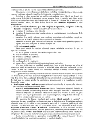 Tipologia băncilor şi operaţiunile bancare
scontului, fiind, în general cea mai redusă rată a dobânzii din economie.
         Băncile mai pot mobiliza resurse de la banca centrală şi prin operaţiunile de lombardare,
care sunt credite pe gaj de efecte publice (obligaţiuni şi bonuri de tezaur).
         Referitor la efecte comerciale sau publice prin cedarea cărora băncile de depozit pot
obţine resurse de la băncile de emisiune, trebuie remarcat faptul că numai o parte dintre aceste
titluri sunt acceptate la scontare sau drept garanţii, în funcţie de „calitatea” lor şi participanţii la
procesul cambial. Astfel, se poate stabili distincţia între creanţele negociabile şi cele
nenegociabile.
C. Băncile comerciale efectuează şi o altă categorie de operaţiuni, necuprinse în bilanţ,
      denumite operaţiuni de comision, în cadrul cărora sunt incluse:
        operaţiuni de remitere de sume băneşti;
        operaţiuni de incasso, prin care băncile primesc şi remit documente pentru încasare de la
        diferiţi clienţi;
        operaţiuni de acreditiv, prin care sunt transferate sume din contul unui client cumpărător
        într-un cont de depozit bancar la dispoziţia băncii furnizorului;
        operaţiuni de mandat, prin care băncile comerciale efectuează unele operaţiuni (ţinerea de
        registre, realizarea unor plăţi) în numele clienţilor lor.
      3.1.3. Activitatea de creditare
         După cum rezultă din analiza bilanţului bancar, principala operaţiune de activ o
reprezintă creditarea.
         La modul general, acordarea unui credit comportă cinci faze:
    a) analiza dosarului de creditare;
    b) decizia de acordare a creditului;
    c) acceptarea clientului;
    d) acordarea efectivă a creditului;
    e) supravegherea creditului şi soluţionarea cazurilor de contencios.
         Cea de-a treia etapă se manifestă atunci când, între nevoile formulate de client şi
propunerea băncii se manifestă o diferenţa, în sensul că banca oferă mai puţin decât doreşte
clientul. În acest caz, clientul trebuie să-şi revizuiască proiectul în funcţie de noile propuneri,
acceptându-le sau refuzându-le.
         A patra fază este tehnică şi constă în semnarea de către client a unei serii de documente
sau de autorizări, astfel încât instrumentele de plată să fie acţionate la fiecare scadenţă. În cadrul
celei de-a cincea faze, dacă ratele de rambursare nu sunt onorate la scadenţă, atunci incidentele
de plată care se produc, conduc la manifestarea contenciosului şi a procedurilor specifice
domeniului bancar.
a) Analiza dosarului de creditare comportă atât analiza debitorului şi a proiectului întocmit,
     precum şi a garanţiilor prezentate de acesta.
        Studierea comportamentului debitorului vizează cunoaşterea trecutului financiar al
        acestuia, respectiv, în ce măsură şi-a onorat corect obligaţiile referitoare la împrumuturile
        anterioare. Obţinerea de informaţii referitoare la client este posibilă, în unele ţări, prin
        existenţa unor fişiere publice sau a unor organisme private, care pot oferi informaţii cu
        privire la situaţia unei întreprinderi sau a alteia.
         De exemplu, în Franţa, bancherii pot solicita băncii centrale o „cotaţie” a
întreprinderilor, care constă într-o scrisoare prin care se indică sectorul de activitate, calitatea
bilanţului întreprinderii, plăţile pe care aceasta le realizează şi eventualele incidente de plăţi
constatate cu privire la sectorul respectiv de activitate. Atunci când informaţiile se solicită unor
organisme private (de exemplu „Creditform” în Germania), se obţin informaţii detaliate
referitoare la dezvoltarea afacerilor, calitatea portofoliului, efectuarea plăţilor la termen. În alte
ţări, funcţionează o centrală a riscurilor, care totalizează împrumuturile de care a beneficiat o
întreprindere din partea mai multor creditori, ceea ce echivalează cu informaţii asupra riscului.
         Pentru persoanele fizice s-a generalizat practica fişierelor, care pot fi pozitive (pentru
clienţii buni plătitori) şi negative (pentru clienţii cu incidente de plăţi).
 