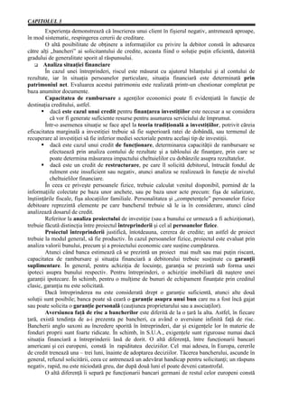 CAPITOLUL 3
        Experienţa demonstrează că înscrierea unui client în fişierul negativ, antrenează aproape,
în mod sistematic, respingerea cererii de creditare.
        O altă posibilitate de obţinere a informaţiilor cu privire la debitor constă în adresarea
către alţi „bancheri” ai solicitantului de credite, aceasta fiind o soluţie puţin eficientă, datorită
gradului de generalitate sporit al răspunsului.
        Analiza situaţiei financiare
        În cazul unei întreprinderi, riscul este măsurat cu ajutorul bilanţului şi al contului de
rezultate, iar în situaţia persoanelor particulare, situaţia financiară este determinată prin
patrimoniul net. Evaluarea acestui patrimoniu este realizată printr-un chestionar completat pe
baza anumitor documente.
        Capacitatea de rambursare a agenţilor economici poate fi evidenţiată în funcţie de
destinaţia creditului, astfel.
           dacă este cazul unui credit pentru finanţarea investiţiilor este necesar a se considera
           că vor fi generate suficiente resurse pentru asumarea serviciului de împrumut.
        Într-o asemenea situaţie se face apel la teoria tradiţională a investiţiilor, potrivit căreia
eficacitatea marginală a investiţiei trebuie să fie superioară ratei de dobândă, sau termenul de
recuperare al investiţiei să fie inferior mediei sectoriale pentru acelaşi tip de investiţii.
           dacă este cazul unui credit de funcţionare, determinarea capacităţii de rambursare se
           efectuează prin analiza contului de rezultate şi a tabloului de finanţare, prin care se
           poate determina măsurarea impactului cheltuielilor cu dobânzile asupra rezultatelor.
           dacă este un credit de restructurare, pe care îl solicită debitorul, întrucât fondul de
           rulment este insuficient sau negativ, atunci analiza se realizează în funcţie de nivelul
           cheltuielilor financiare.
        În ceea ce priveşte persoanele fizice, trebuie calculat venitul disponibil, pornind de la
informaţiile colectate pe baza unor anchete, sau pe baza unor acte precum: fişa de salarizare,
înştiinţările fiscale, fişa alocaţiilor familiale. Personalitatea şi „competenţele” persoanelor fizice
debitoare reprezintă elemente pe care bancherul trebuie să le ia în considerare, atunci când
analizează dosarul de credit.
        Referitor la analiza proiectului de investiţie (sau a bunului ce urmează a fi achiziţionat),
trebuie făcută distincţia între proiectul întreprinderii şi cel al persoanelor fizice.
        Proiectul întreprinderii justifică, întotdeauna, cererea de credite; un astfel de proiect
trebuie la modul general, să fie productiv. În cazul persoanelor fizice, proiectul este evaluat prin
analiza valorii bunului, precum şi a proiectului economic care susţine cumpărarea.
        Atunci când banca estimează că se prezintă un proiect mai mult sau mai puţin riscant,
capacitatea de rambursare şi situaţia financiară a debitorului trebuie susţinute cu garanţii
suplimentare. În general, pentru achiziţia de locuinţe, garanţia se prezintă sub forma unei
ipoteci asupra bunului respectiv. Pentru întreprinderi, o achiziţie imobiliară dă naştere unei
garanţii ipotecare. În schimb, pentru o mulţime de bunuri de echipament finanţate prin creditul
clasic, garanţia nu este solicitată.
        Dacă întreprinderea nu este considerată drept o garanţie suficientă, atunci alte două
soluţii sunt posibile; banca poate să ceară o garanţie asupra unui bun care nu a fost încă gajat
sau poate solicita o garanţie personală (cauţiunea proprietarului sau a asociaţilor).
        Aversiunea faţă de risc a bancherilor este diferită de la o ţară la alta. Astfel, în fiecare
ţară, există tendinţa de a-i prezenta pe bancheri, ca având o aversiune infinită faţă de risc.
Bancherii anglo saxoni au încredere sporită în întreprinderi, dar şi exigenţele lor în materie de
fonduri proprii sunt foarte ridicate. În schimb, în S.U.A., exigenţele sunt riguroase numai dacă
situaţia financiară a întreprinderii lasă de dorit. O altă diferenţă, între funcţionarii bancari
americani şi cei europeni, constă în rapiditatea deciziilor. Cel mai adesea, în Europa, cererile
de credit trenează una – trei luni, înainte de adoptarea deciziilor. Tăcerea bancherului, ascunde în
general, refuzul solicitării, ceea ce antrenează un adevărat handicap pentru solicitanţi; un răspuns
negativ, rapid, nu este niciodată greu, dar după două luni el poate deveni catastrofal.
        O altă diferenţă îi separă pe funcţionarii bancari germani de restul celor europeni constă
 