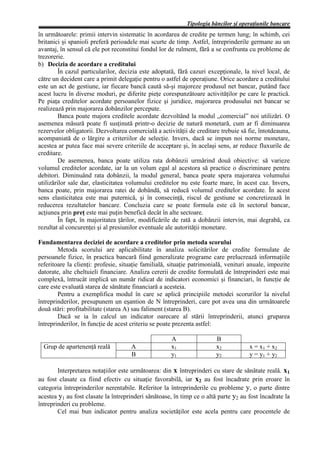 Tipologia băncilor şi operaţiunile bancare
în următoarele: primii intervin sistematic în acordarea de credite pe termen lung; în schimb, cei
britanici şi spanioli preferă perioadele mai scurte de timp. Astfel, întreprinderile germane au un
avantaj, în sensul că ele pot reconstitui fondul lor de rulment, fără a se confrunta cu probleme de
trezorerie.
b) Decizia de acordare a creditului
         În cazul particularilor, decizia este adoptată, fără cazuri excepţionale, la nivel local, de
către un decident care a primit delegaţie pentru o astfel de operaţiune. Orice acordare a creditului
este un act de gestiune, iar fiecare bancă caută să-şi majoreze produsul net bancar, putând face
acest lucru în diverse moduri, pe diferite pieţe corespunzătoare activităţilor pe care le practică.
Pe piaţa creditelor acordate persoanelor fizice şi juridice, majorarea produsului net bancar se
realizează prin majorarea dobânzilor percepute.
         Banca poate majora creditele acordate dezvoltând la modul „comercial” noi utilizări. O
asemenea măsură poate fi susţinută printr-o decizie de natură monetară, cum ar fi diminuarea
rezervelor obligatorii. Dezvoltarea comercială a activităţii de creditare trebuie să fie, întotdeauna,
acompaniată de o lărgire a criteriilor de selecţie. Invers, dacă se impun noi norme monetare,
acestea ar putea face mai severe criteriile de acceptare şi, în acelaşi sens, ar reduce fluxurile de
creditare.
         De asemenea, banca poate utiliza rata dobânzii urmărind două obiective: să varieze
volumul creditelor acordate, iar la un volum egal al acestora să practice o discriminare pentru
debitori. Diminuând rata dobânzii, la modul general, banca poate spera majorarea volumului
utilizărilor sale dar, elasticitatea volumului creditelor nu este foarte mare, în acest caz. Invers,
banca poate, prin majorarea ratei de dobândă, să reducă volumul creditelor acordate. În acest
sens elasticitatea este mai puternică, şi în consecinţă, riscul de gestiune se concretizează în
reducerea rezultatelor bancare. Concluzia care se poate formula este că în sectorul bancar,
acţiunea prin preţ este mai puţin benefică decât în alte sectoare.
         În fapt, în majoritatea ţărilor, modificările de rată a dobânzii intervin, mai degrabă, ca
rezultat al concurenţei şi al presiunilor eventuale ale autorităţii monetare.

Fundamentarea deciziei de acordare a creditelor prin metoda scorului
        Metoda scorului are aplicabilitate în analiza solicitărilor de credite formulate de
persoanele fizice, în practica bancară fiind generalizate programe care prelucrează informaţiile
referitoare la clienţi: profesie, situaţie familială, situaţie patrimonială, venituri anuale, impozite
datorate, alte cheltuieli financiare. Analiza cererii de credite formulată de întreprinderi este mai
complexă, întrucât implică un număr ridicat de indicatori economici şi financiari, în funcţie de
care este evaluată starea de sănătate financiară a acesteia.
        Pentru a exemplifica modul în care se aplică principiile metodei scorurilor la nivelul
întreprinderilor, presupunem un eşantion de N întreprinderi, care pot avea una din următoarele
două stări: profitabilitate (starea A) sau faliment (starea B).
        Dacă se ia în calcul un indicator oarecare al stării întreprinderii, atunci gruparea
întreprinderilor, în funcţie de acest criteriu se poate prezenta astfel:

                                                     A                  B
  Grup de apartenenţă reală          A               x1                 x2           x = x1 + x2
                                     B               y1                 y2           y = y1 + y2

        Interpretarea notaţiilor este următoarea: din x întreprinderi cu stare de sănătate reală. x1
au fost clasate ca fiind efectiv cu situaţie favorabilă, iar x2 au fost încadrate prin eroare în
categoria întreprinderilor nerentabile. Referitor la întreprinderile cu probleme y, o parte dintre
acestea y1 au fost clasate la întreprinderi sănătoase, în timp ce o altă parte y2 au fost încadrate la
întreprinderi cu probleme.
        Cel mai bun indicator pentru analiza societăţilor este acela pentru care procentele de
 