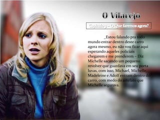 _Estou falando pra todo
mundo entrar dentro deste carro
agora mesmo, eu não vou ficar aqui
esperando aqueles policiais
chegarem e me prenderem – Diz
Michelle sacando um pequeno
revolver que guardava em seu porta
luvas, com isso, Michael, Michelle,
Madeleine e Adolf entram dentro do
carro, com medo do artefato que
Michelle segurava.
 