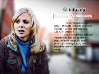 _Não precisa dizer mais
nada – Diz Kate tentando controlar
o choro – Você já está perdoada –
Diz Kate, sorrindo
         Emily nem parece acreditar
o quanto foi fácil conquistar o
perdão de sua amiga, ela estava
pronta para abraçar Kate, mas
percebe um movimento estranho da
colega
 
