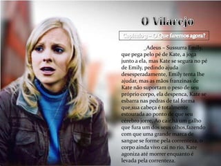 _Adeus – Sussurra Emily,
que pega pelo pé de Kate, a joga
junto a ela, mas Kate se segura no pé
de Emily, pedindo ajuda
desesperadamente, Emily tenta lhe
ajudar, mas as mãos franzinas de
Kate não suportam o peso de seu
próprio corpo, ela despenca, Kate se
esbarra nas pedras de tal forma
que,sua cabeça é totalmente
estourada ao ponto de que seu
cérebro jorre, Ao cair,há um galho
que fura um dos seus olhos,fazendo
com que uma grande marca de
sangue se forme pela correnteza, o
corpo ainda vivo cai no rio, Kate
agoniza até morrer enquanto é
levada pela correnteza.
 