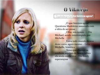 _O que faremos agora? –
Questiona Madeleine assustada com
a idéia de ser presa
          _Olha, nós temos... – Diz
Michael, sendo interrompido por
Michelle
          _Entra todo mundo dentro
deste carro, agora mesmo – Grita
Michelle, histérica
          _Temo que chamar os
médicos, equipes de busca, talvez
ela ainda esteja viva – Diz Emily
esperançosa
 