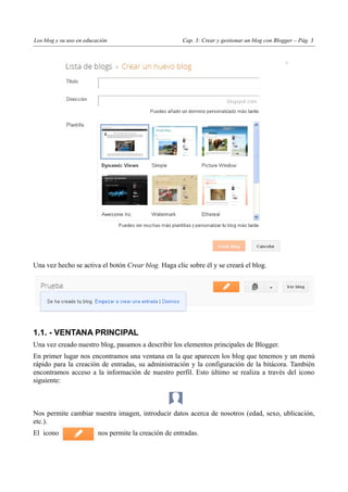 Los blog y su uso en educación                          Cap. 3: Crear y gestionar un blog con Blogger – Pág. 3




Una vez hecho se activa el botón Crear blog. Haga clic sobre él y se creará el blog.




1.1. - VENTANA PRINCIPAL
Una vez creado nuestro blog, pasamos a describir los elementos principales de Blogger.
En primer lugar nos encontramos una ventana en la que aparecen los blog que tenemos y un menú
rápido para la creación de entradas, su administración y la configuración de la bitácora. También
encontramos acceso a la información de nuestro perfil. Esto último se realiza a través del icono
siguiente:



Nos permite cambiar nuestra imagen, introducir datos acerca de nosotros (edad, sexo, ublicación,
etc.).
El icono                  nos permite la creación de entradas.
 