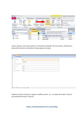 http://dominandoaccess.com/blog
Vemos entonces como Access genera un formulario automático de esta manera, enlazando los
datos del formulario al contenido de la tabla origen de los datos.
Podemos entonces comenzar a ingresar, modificar, borrar, etc. Los datos de la tabla “Facturas”
por medio del formulario “Facturas”.
 