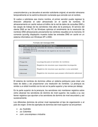unacoincidencia y se devuelve al servidor solicitante original, el servidor almacena
temporalmente en la caché la dirección numerada que coincide con el nombre.
Si vuelve a solicitarse ese mismo nombre, el primer servidor puede regresar la
dirección utilizando el valor almacenado en el caché de nombres. El
almacenamiento en caché reduce el tráfico de la red de datos de consultas DNS y
las cargas de trabajo de los servidores más altos de la jerarquía. El servicio del
cliente DNS en las PC de Windows optimiza el rendimiento de la resolución de
nombres DNS almacenando previamente los nombres resueltos en la memoria. El
comando ipconfig /displaydns muestra todas las entradas DNS en caché en un
sistema informático con Windows XP o 2000.
El sistema de nombres de dominios utiliza un sistema jerárquico para crear una
base de datos y así proporcionar una resolución de nombres. La jerarquía es
similar a un árbol invertido con la raíz en la parte superior y las ramas por debajo.
En la parte superior de la jerarquía, los servidores raíz mantienen registros sobre
cómo alcanzar los servidores de dominio de nivel superior, los cuales a su vez
tienen registros que apuntan a los servidores de dominio de nivel secundario y así
sucesivamente.
Los diferentes dominios de primer nivel representan el tipo de organización o el
país de origen. Entre los ejemplos de dominios del nivel superior se encuentran:
.au: Australia
.co: Colombia
.com: una empresa o industria
 