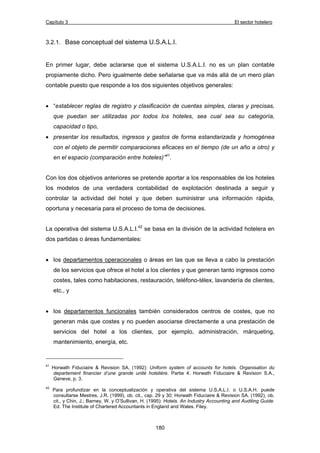 Capítulo 3 El sector hotelero 
3.2.1. Base conceptual del sistema U.S.A.L.I. 
En primer lugar, debe aclararse que el sistema U.S.A.L.I. no es un plan contable 
propiamente dicho. Pero igualmente debe señalarse que va más allá de un mero plan 
contable puesto que responde a los dos siguientes objetivos generales: 
• “establecer reglas de registro y clasificación de cuentas simples, claras y precisas, 
que puedan ser utilizadas por todos los hoteles, sea cual sea su categoría, 
capacidad o tipo, 
• presentar los resultados, ingresos y gastos de forma estandarizada y homogénea 
con el objeto de permitir comparaciones eficaces en el tiempo (de un año a otro) y 
en el espacio (comparación entre hoteles)”41. 
Con los dos objetivos anteriores se pretende aportar a los responsables de los hoteles 
los modelos de una verdadera contabilidad de explotación destinada a seguir y 
controlar la actividad del hotel y que deben suministrar una información rápida, 
oportuna y necesaria para el proceso de toma de decisiones. 
La operativa del sistema U.S.A.L.I.42 se basa en la división de la actividad hotelera en 
dos partidas o áreas fundamentales: 
• los departamentos operacionales o áreas en las que se lleva a cabo la prestación 
de los servicios que ofrece el hotel a los clientes y que generan tanto ingresos como 
costes, tales como habitaciones, restauración, teléfono-télex, lavandería de clientes, 
etc., y 
• los departamentos funcionales también considerados centros de costes, que no 
generan más que costes y no pueden asociarse directamente a una prestación de 
servicios del hotel a los clientes, por ejemplo, administración, márqueting, 
mantenimiento, energía, etc. 
41 Horwath Fiduciaire & Revision SA, (1992): Uniform system of accounts for hotels. Organisation du 
departement financier d’une grande unité hotelière. Partie 4. Horwath Fiduciaire & Revision S.A., 
Geneve, p. 3. 
42 Para profundizar en la conceptualización y operativa del sistema U.S.A.L.I. o U.S.A.H. puede 
consultarse Mestres, J.R. (1999), ob. cit., cap. 29 y 30; Horwath Fiduciaire & Revision SA. (1992), ob. 
cit., y Chin, J.; Barney, W. y O’Sullivan, H. (1995): Hotels. An Industry Accounting and Auditing Guide. 
Ed. The Institute of Chartered Accountants in England and Wales. Filey. 
180 
 