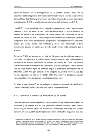 Capítulo 3 El sector hotelero 
define en relación con la homogeneidad de la variable estancia media de los 
pacientes. Cada categoría se define como combinación de una serie de características 
demográficas, diagnósticas y terapéuticas parecidas. Un episodio concreto se asigna a 
una categoría o G.R.D. si satisface las características definitorias de ese G.R.D. 
Los G.R.D., con un significado clínico y siendo homogéneos en cuanto a consumo de 
recursos, pueden ser tomados como definición válida de producto hospitalario a los 
efectos de gestión o de contabilidad de costes. Dentro de la implantación de un 
sistema de costes por G.R.D. debe elegirse entre obtener los costes por paciente, 
comparable a una orden de fabricación que presenta unas especificaciones concretas, 
opción que resulta mucho más detallada y ofrece más información, o bien, 
simplemente calcular los costes por G.R.D., opción mucho más manejable que la 
anterior. 
Todos los G.R.D. se agrupan en un total de 23 categorías diagnósticas mayores o 
principales, por ejemplo y a título indicativo, sistema nervioso, ojo, enfermedades y 
transtornos del aparato respiratorio, del aparato circulatorio, etc. Cada una de ellas 
puede subdividirse en categorías de tipo médico o de tipo quirúrgico. Dentro de cada 
uno de estos distintos tipos se clasifican según la descripción correspondiente los 
diferentes G.R.D. Así, por ejemplo, en la categoría diagnóstica mayor 2: ojo, tipo 
médico, aparecen un total de 6 G.R.D. (043: Hypema; 044; Infecciones agudas 
mayores del ojo; 045: alteraciones neurológicas del ojo, etc.). 
En base a este sistema44 se ha realizado la siguiente propuesta de clasificación 
correspondiente al producto de restauración de la empresa hotelera. 
3.3.2. Aplicación al producto de restauración de los hoteles 
Las características de heterogeneidad y multiproducción del servicio que ofrecen los 
hospitales y los hoteles son en una proporción elevada, similares. Esta similitud 
implica que, en muchos casos, los modelos de Contabilidad de Costes o de Gestión 
aplicados en unos puedan resultar aplicables y útiles en los otros. Siguiendo esta idea 
44 Si se quiere profundizar en la base conceptual de este sistema y su aplicación al entorno hospitalario 
pueden consultarse textos como Casas, M. (1991): Los grupos relacionados con el diagnóstico. 
Experiencias y perspectivas de utilización. Ed. SG y Masson. Barcelona. Y Varios (1984): El concepto 
de los grupos de diagnósticos relacionados y sus aplicaciones. Ed. Ernst & Whinney. Madrid. 
188 
 