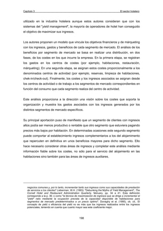Capítulo 3 El sector hotelero 
utilizado en la industria hotelera aunque estos autores consideran que con los 
sistemas del "yield management", la mayoría de operadores de hotel han conseguido 
el objetivo de maximizar sus ingresos. 
Los autores proponen un modelo que vincula los objetivos financieros y de márqueting 
con los ingresos, gastos y beneficios de cada segmento de mercado. El análisis de los 
beneficios por segmento de mercado se basa en realizar una distribución, en dos 
fases, de los costes en los que incurre la empresa. En la primera etapa, se registran 
los gastos en los centros de costes (por ejemplo, habitaciones, restauración, 
márqueting). En una segunda etapa, se asignan estos costes proporcionalmente a los 
denominados centros de actividad (por ejemplo, reservas, limpieza de habitaciones, 
chek-in/check-out). Finalmente, los costes y los ingresos asociados se asignan desde 
los centros de actividad o de trabajo a los segmentos de mercado correspondientes en 
función del consumo que cada segmento realiza del centro de actividad. 
Este análisis proporciona a la dirección una visión sobre los costes que soporta la 
organización y muestra los gastos asociados con los ingresos generados por los 
distintos segmentos de mercado específicos. 
Su principal aportación puso de manifiesto que un segmento de clientes con ingresos 
altos podía ser menos productivo o rentable que otro segmento que estuviera pagando 
precios más bajos por habitación. En determinadas ocasiones este segundo segmento 
puede comportar al establecimiento ingresos complementarios a los del alojamimento 
que repercuten en definitiva en unos beneficios mayores para dicho segmento. Ello 
hace necesario considerar otras áreas de ingresos y completar este análisis mediante 
información fiable sobre los costes, no sólo para el servicio del alojamiento en las 
habitaciones sino también para las áreas de ingresos auxiliares. 
negocios comunes y, por lo tanto, incrementar tanto sus ingresos como sus capacidades de prestación 
de servicios a los clientes" Lieberman, W.H. (1993): "Debunking the Myths of Yield Management", The 
Cornell Hotel and Restaurant Administration Quarterly, february, pp. 34 a 41. Esta definición 
corresponde a la p. 36; o como "la técnica de maximización de ingresos que se dirige a incrementar el 
"yield" neto mediante la ocupación prevista de la capacidad disponible de habitaciones para 
segmentos de mercado predeterminados a un precio óptimo". Donaghy et al. (1995), ob. cit.. El 
concepto de yield o eficiencia del yield no es más que los ingresos realizados entre los ingresos 
potenciales, teniendo en cuenta que cuanto mayor sea este coeficiente mejor. 
198 
 