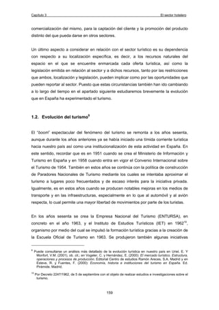 Capítulo 3 El sector hotelero 
comercialización del mismo, para la captación del cliente y la promoción del producto 
distinto del que pueda darse en otros sectores. 
Un último aspecto a considerar en relación con el sector turístico es su dependencia 
con respecto a su localización específica, es decir, a los recursos naturales del 
espacio en el que se encuentre enmarcada cada oferta turística, así como la 
legislación emitida en relación al sector y a dichos recursos, tanto por las restricciones 
que ambos, localización y legislación, pueden implicar como por las oportunidades que 
pueden reportar al sector. Puesto que estas circunstancias también han ido cambiando 
a lo largo del tiempo en el apartado siguiente estudiaremos brevemente la evolución 
que en España ha experimentado el turismo. 
159 
1.2. Evolución del turismo9 
El “boom” espectacular del fenómeno del turismo se remonta a los años sesenta, 
aunque durante los años anteriores ya se había iniciado una tímida corriente turística 
hacia nuestro país así como una institucionalización de esta actividad en España. En 
este sentido, recordar que es en 1951 cuando se crea el Ministerio de Información y 
Turismo en España y en 1958 cuando entra en vigor el Convenio Internacional sobre 
el Turismo de 1954. También en estos años se continúa con la política de construcción 
de Paradores Nacionales de Turismo mediante los cuales se intentaba aproximar el 
turismo a lugares poco frecuentados y de escaso interés para la iniciativa privada. 
Igualmente, es en estos años cuando se producen notables mejoras en los medios de 
transporte y en las infraestructuras, especialmente en lo que al automóvil y al avión 
respecta, lo cual permite una mayor libertad de movimientos por parte de los turistas. 
En los años sesenta se crea la Empresa Nacional del Turismo (ENTURSA), en 
concreto en el año 1963, y el Instituto de Estudios Turísticos (IET) en 196210, 
organismo por medio del cual se impulsó la formación turística gracias a la creación de 
la Escuela Oficial de Turismo en 1963. Se produjeron también algunas iniciativas 
9 Puede consultarse un análisis más detallado de la evolución turística en nuestro país en Uriel, E. Y 
Monfort, V.M. (2001), ob. cit.; en Vogeler, C. y Hernández, E. (2000): El mercado turístico. Estructura, 
operaciones y procesos de producción. Editorial Centro de estudios Ramón Areces, S.A. Madrid y en 
Esteve, R. y Fuentes, F. (2000): Economía, historia e instituciones del turismo en España. Ed. 
Pirámide. Madrid. 
10 Por Decreto 2247/1962, de 5 de septiembre con el objeto de realizar estudios e investigaciones sobre el 
turismo. 
 