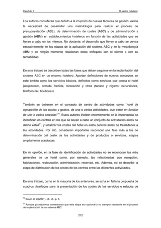 Capítulo 3 El sector hotelero 
Los autores consideran que debido a la irrupción de nuevas técnicas de gestión, existe 
la necesidad de desarrollar una metodología para realizar el proceso de 
presupuestación (ABB), de determinación de costes (ABC) y de administración y 
gestión (ABM) en establecimientos hoteleros en función de las actividades que se 
llevan a cabo en los mismos. No obstante, el desarrollo que llevan a cabo se centra 
exclusivamente en las etapas de la aplicación del sistema ABC y en la metodología 
ABM y en ningún momento relacionan estos enfoques con el cliente o con su 
rentabilidad. 
En este trabajo se describen todas las fases que deben seguirse en la implantación del 
sistema ABC en un entorno hotelero. Aportan definiciones de nuevos conceptos en 
este ámbito como los servicios básicos, definidos como servicios que presta el hotel 
(alojamiento, comida, bebida, recreación y otros (tabaco y cigarro, excursiones, 
teléfono-fax, boutique)). 
También se detienen en el concepto de centro de actividades como “nivel de 
agrupación de los costos y gastos, de una o varias actividades, que están en función 
de uno o varios servicios”70. Estos autores inciden enormemente en la importancia de 
identificar los centros en los que se llevan a cabo un conjunto de actividades antes de 
definir éstas71, y localizar los costes del hotel en estos centros antes de trasladarlos a 
las actividades. Por ello, consideran importante reconocer una fase más a las de 
determinación del coste de las actividades y de productos o servicios, etapas 
ampliamente aceptadas. 
En mi opinión, en la fase de identificación de actividades no se reconocen las más 
generales de un hotel como, por ejemplo, las relacionadas con recepción, 
habitaciones, restauración, administración, reservas, etc. Además, no se describe la 
etapa de distribución de los costes de los centros entre las diferentes actividades. 
En este trabajo, como en la mayoría de los anteriores, se echa en falta la propuesta de 
cuadros diseñados para la presentación de los costes de los servicios o estados de 
212 
70 Baujin et al (2001), ob. cit., p. 6. 
71 Aunque ya estuvimos comentando que esta etapa era opcional y no siempre necesaria en el proceso 
de implantación de un sistema ABC. 
 