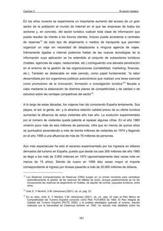 Capítulo 3 El sector hotelero 
En los años noventa se experimenta un importante aumento del acceso de un gran 
sector de la población al mundo de internet en el que las empresas de todos los 
sectores y, en concreto, del sector turístico vuelcan toda clase de información que 
pueda resultar de interés a los futuros clientes. Incluso puede accederse a centrales 
de reservas12 de todo tipo de alojamiento o medios de transporte que permiten 
organizar un viaje sin necesidad de desplazarse a ninguna agencia de viajes. 
Íntimamente ligadas a internet podemos hablar de las nuevas tecnologías de la 
información cuya aplicación se ha extendido al conjunto de subsectores turísticos 
(hoteles, agencias de viajes, restaurantes, etc.) consiguiendo una elevada penetración 
en el entorno de la gestión de las organizaciones (contabilidad, marketing, finanzas, 
etc.). También es destacable en este periodo, como papel fundamental, “la labor 
desarrollada por los organismos públicos autonómicos que realizan una tarea esencial 
como promotores de la innovación, formación e investigación turística”13 llevada a 
cabo mediante la elaboración de distintos planes de competitividad y de calidad o de 
estudios sobre las ventajas competitivas del sector14. 
A lo largo de estas décadas, los viajeros han ido conociendo España lentamente. Sus 
playas, el sol, la gente, etc. y la atractiva relación calidad precio de su oferta turística 
aumentan la afluencia de estos visitantes año tras año. La evolución experimentada 
por el número de visitantes queda patente al repasar algunas cifras. En el año 1960 
vinieron poco más de seis millones de personas, cifra que en menos de quince años 
se quintuplicó ascendiendo a más de treinta millones de visitantes en 1974 y llegando 
en el año 1999 a una afluencia de más de 76 millones de personas. 
Aún más espectacular ha sido el ascenso experimentado por los ingresos en dólares 
derivados del turismo en España, puesto que desde los casi 300 millones del año 1960 
se llegó a los más de 3.000 millones en 1974 (aproximadamente diez veces más en 
menos de 15 años). Siendo de nuevo en 1999 diez veces mayor el importe 
correspondiente al ingreso por divisas pasando a más de 30.000 millones de dólares. 
12 Los Sistemas Computerizados de Reservas (CRS) surgen en un primer momento para centralizar 
automáticamente la gestión de las reservas de billetes de avión, aunque posteriormente se ha ido 
incorporando las reservas de alojamiento en hoteles, de alquiler de coches, paquetes turísticos, entre 
otros. 
13 Uriel, E. Y Monfort, V.M. (directores) (2001), ob. cit, pág. 23. 
14 En su obra, Uriel, E. Y Monfort, V.M. (directores) (2001), ob. cit., pág. 22 citan el Plan Marco de 
Competitividad del Turismo Español conocido como Plan FUTURES de 1992; El Plan Integral de 
Calidad del Turismo Español (PICTE 2000), y el análisis estratégico aplicado al turismo, estudio 
realizado por la Generalitat de Catalunya también en 1992. Un estudio más detallado sobre los 
161 
 