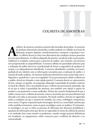 IAL - 75
III
A
colheita de amostras constitui a primeira fase da análise do produto. As amostras
de produtos alimentícios destinadas à análise poderão ser colhidas nos locais de
fabricação, preparo, depósito, acondicionamento, transporte e exposição à ven-
da. A colheita deverá ser feita com observância das condições técnicas prescritas
por estes procedimentos. A colheita adequada da amostra, cercada de todas as precauções,
viabilizará as condições corretas para o processo de análise; caso contrário, este processo
será comprometido ou impossibilitado. A amostra colhida em quantidade suficiente para
a realização da análise deverá ser acondicionada de forma a resguardá-la de qualquer al-
teração e ser adequadamente identificada. A amostra, identificada e rotulada, será acom-
panhada de um relatório com as informações necessárias para a realização da análise e a
emissão do laudo analítico. As amostras facilmente deterioráveis serão conservadas em re-
frigerador e, quando for o caso, em congelador. O seu processamento, desde a colheita até
a análise, deverá ser efetuado o mais rápido possível. A amostra deverá ser representativa
do lote, estoque ou partida, em proporção adequada à quantidade do produto existente
no local da colheita. Daí a necessidade de que a colheita seja previamente planejada, não
só no que se refere à quantidade das amostras, mas também com relação à espécie do
produto e aos parâmetros a serem analisados. Dentro do conceito fundamental de que a
análise começa com a colheita da amostra, torna-se necessário que este procedimento seja
efetuado com todas as precauções necessárias. No laudo analítico, deverão ser registradas
todas as condições em que a amostra foi recebida, tais como, embalagem, temperatura,
entre outras. O agente responsável pela amostragem deverá ser a autoridade sanitária que
tenha recebido treinamento, tanto na parte tecnológica como na analítica. O treinamen-
to tecnológico, no que se refere ao processo de fabricação dos alimentos possibilitará a
aquisição de informações úteis que devem ser registradas no termo de colheita da amostra
a ser analisada, bem como instruir os produtores, visando corrigir possíveis deficiências
nas instalações, no equipamento, enfim, concorrer para a melhoria do alimento a ser
comercializado.
Capítulo III - Colheita de Amostras
COLHEITA DE AMOSTRAS
 