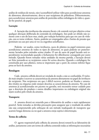 IAL - 77
análise de resíduos de metais, não é aconselhável utilizar vidro para acondicionar amostras
de alimentos; alternativamente, deve-se usar recipientes de polietileno. Diferentemente,
para acondicionar amostras para análise de pesticidas utilize embalagens de vidro e, quan-
do for possível, de papel.
Lacração
A lacração dos invólucros das amostra fiscais e de controle terá por objetivo evitar
qualquer alteração deliberada do conteúdo da embalagem. Isto pode ser obtido não so-
mente com o uso do lacre mas, ainda, por vedação hermética para que em caso de viola-
ção, esta se torne evidente. Assim, poderão ser empregados selos e botões de pressão que
permitam seu uso por uma só vez ou engenhos semelhantes.
Poderão ser usados, como invólucros, sacos de plástico ou papel resistentes para
acondicionar amostras de todos os tipos de alimentos, os quais poderão ser posterior-
mente lacrados pelos métodos acima citados. O uso de sacos de papel lacrado será es-
pecialmente recomendado quando o fechamento for dificilmente conseguido por outro
método. Quando forem tomadas várias unidades da mesma partida, a lacração deverá
ser feita juntando-se os recipientes como foi acima descrito. Quando a embalagem for
constituída por saco plástico, torna-se importante que a parte da costura inferior fique
presa ao lacre da amostra.
Rotulagem
Cada amostra colhida deverá ser rotulada de modo a não se confundida. O méto-
do mais simples é escrever as características da amostra diretamente no papel do invólucro
do recipiente. Nos recipientes em que é difícil escrever, poderão ser fixados e amarra-
dos rótulos ou etiquetas onde estejam descritas as características da amostra. No caso de
amostras já acondicionadas em pacotes ou garrafas, será necessário tomar cuidado para
que a descrição do produto e outros detalhes importantes na embalagem original não
sejam ocultos pelo rótulo da amostra.
Transporte
A amostra deverá ser remetida para o laboratório de análise o mais rapidamente
possível. Serão tomadas as devidas precauções para assegurar que o resultado da análise
não seja comprometido pela utilização de um método inadequado de transporte que
acarrete longas demoras ou no qual a amostra esteja sujeita à deterioração.
Termo de colheita
O agente responsável pela colheita da amostra deverá remetê-la ao laboratório de
análise, juntamente com um termo de colheita contendo todas as informações necessárias
Capítulo III - Colheita de Amostras
 