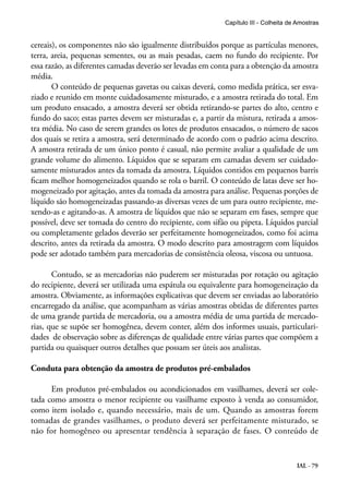 IAL - 79
cereais), os componentes não são igualmente distribuídos porque as partículas menores,
terra, areia, pequenas sementes, ou as mais pesadas, caem no fundo do recipiente. Por
essa razão, as diferentes camadas deverão ser levadas em conta para a obtenção da amostra
média.
O conteúdo de pequenas gavetas ou caixas deverá, como medida prática, ser esva-
ziado e reunido em monte cuidadosamente misturado, e a amostra retirada do total. Em
um produto ensacado, a amostra deverá ser obtida retirando-se partes do alto, centro e
fundo do saco; estas partes devem ser misturadas e, a partir da mistura, retirada a amos-
tra média. No caso de serem grandes os lotes de produtos ensacados, o número de sacos
dos quais se retira a amostra, será determinado de acordo com o padrão acima descrito.
A amostra retirada de um único ponto é casual, não permite avaliar a qualidade de um
grande volume do alimento. Líquidos que se separam em camadas devem ser cuidado-
samente misturados antes da tomada da amostra. Líquidos contidos em pequenos barris
ficam melhor homogeneizados quando se rola o barril. O conteúdo de latas deve ser ho-
mogeneizado por agitação, antes da tomada da amostra para análise. Pequenas porções de
líquido são homogeneizadas passando-as diversas vezes de um para outro recipiente, me-
xendo-as e agitando-as. A amostra de líquidos que não se separam em fases, sempre que
possível, deve ser tomada do centro do recipiente, com sifão ou pipeta. Líquidos parcial
ou completamente gelados deverão ser perfeitamente homogeneizados, como foi acima
descrito, antes da retirada da amostra. O modo descrito para amostragem com líquidos
pode ser adotado também para mercadorias de consistência oleosa, viscosa ou untuosa.
Contudo, se as mercadorias não puderem ser misturadas por rotação ou agitação
do recipiente, deverá ser utilizada uma espátula ou equivalente para homogeneização da
amostra. Obviamente, as informações explicativas que devem ser enviadas ao laboratório
encarregado da análise, que acompanham as várias amostras obtidas de diferentes partes
de uma grande partida de mercadoria, ou a amostra média de uma partida de mercado-
rias, que se supõe ser homogênea, devem conter, além dos informes usuais, particulari-
dades de observação sobre as diferenças de qualidade entre várias partes que compõem a
partida ou quaisquer outros detalhes que possam ser úteis aos analistas.
Conduta para obtenção da amostra de produtos pré-embalados
Em produtos pré-embalados ou acondicionados em vasilhames, deverá ser cole-
tada como amostra o menor recipiente ou vasilhame exposto à venda ao consumidor,
como item isolado e, quando necessário, mais de um. Quando as amostras forem
tomadas de grandes vasilhames, o produto deverá ser perfeitamente misturado, se
não for homogêneo ou apresentar tendência à separação de fases. O conteúdo de
Capítulo III - Colheita de Amostras
 