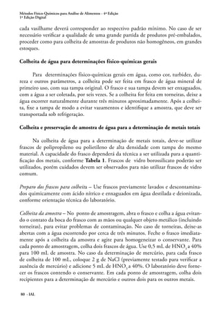 Métodos Físico-Químicos para Análise de Alimentos - 4ª Edição
1ª Edição Digital
80 - IAL
cada vasilhame deverá corresponder ao respectivo padrão mínimo. No caso de ser
necessário verificar a qualidade de uma grande partida de produtos pré-embalados,
proceder como para colheita de amostras de produtos não homogêneos, em grandes
estoques.
Colheita de água para determinações físico-químicas gerais
Para determinações físico-químicas gerais em água, como cor, turbidez, du-
reza e outros parâmetros, a colheita pode ser feita em frasco de água mineral de
primeiro uso, com sua tampa original. O frasco e sua tampa devem ser enxaguados,
com a água a ser coletada, por seis vezes. Se a colheita for feita em torneiras, deixe a
água escorrer naturalmente durante três minutos aproximadamente. Após a colhei-
ta, fixe a tampa de modo a evitar vazamentos e identifique a amostra, que deve ser
transportada sob refrigeração.
Colheita e preservação de amostra de água para a determinação de metais totais
Na colheita de água para a determinação de metais totais, deve-se utilizar
frascos de polipropileno ou polietileno de alta densidade com tampa do mesmo
material. A capacidade do frasco dependerá da técnica a ser utilizada para a quanti-
ficação dos metais, conforme Tabela 1. Frascos de vidro borossilicato poderão ser
utilizados, porém cuidados devem ser observados para não utilizar frascos de vidro
comum.
Preparo dos frascos para colheita – Use frascos previamente lavados e descontamina-
dos quimicamente com ácido nítrico e enxaguados em água destilada e deionizada,
conforme orientação técnica do laboratório.
Colheita da amostra – No ponto de amostragem, abra o frasco e colha a água evitan-
do o contato da boca do frasco com as mãos ou qualquer objeto metálico (incluindo
torneiras), para evitar problemas de contaminação. No caso de torneiras, deixe-as
abertas com a água escorrendo por cerca de três minutos. Feche o frasco imediata-
mente após a colheita da amostra e agite para homogeneizar o conservante. Para
cada ponto de amostragem, colha dois frascos de água. Use 0,5 mL de HNO3
a 40%
para 100 mL de amostra. No caso da determinação de mercúrio, para cada frasco
de colheita de 100 mL, coloque 2 g de NaCl (previamente testado para verificar a
ausência de mercúrio) e adicione 5 mL de HNO3
a 40%. O laboratório deve forne-
cer os frascos contendo o conservante. Em cada ponto de amostragem, colha dois
recipientes para a determinação de mercúrio e outros dois para os outros metais.
 