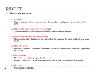 RECIST
 Critérios de resposta
 Linfonodos
 Mesmo quando estiverem menores de 10mm serão contabilizados na soma das lesões-
alvo.
 Lesões muito pequenas para mensuração
 Se muito pequenas para mensuração, serão consideradas com 5mm.
 Lesões fragmentadas ou coalescentes
 Medir os diâmetros dos fragmentos das lesões. Se coalescente, medir o diâmetro da nova
lesão.
 Lesões não-alvo
 Resposta completa / progressão da doença / ausência de resposta completa ou progressão
da doença.
 Lesões ósseas
 Novas lesões indicam progressão da doença.
 Lesões cicatriciais podem ficar escleróticas na TC e hipercaptantes na Cintilografia.
 Lesão nova
 Progressão da doença.
 