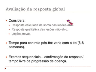 Avaliação da resposta global
 Considera:
 Resposta calculada da soma das lesões-alvo.
 Resposta qualitativa das lesões não-alvo.
 Lesões novas.
 Tempo para controle pós-tto: varia com o tto (6-8
semanas).
 Exames sequenciais – confirmação da resposta/
tempo livre de progressão de doença.
 