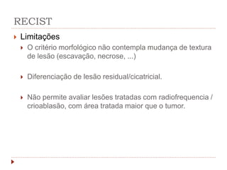 RECIST
 Limitações
 O critério morfológico não contempla mudança de textura
de lesão (escavação, necrose, ...)
 Diferenciação de lesão residual/cicatricial.
 Não permite avaliar lesões tratadas com radiofrequencia /
crioablasão, com área tratada maior que o tumor.
 
