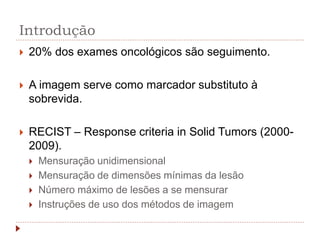 Introdução
 20% dos exames oncológicos são seguimento.
 A imagem serve como marcador substituto à
sobrevida.
 RECIST – Response criteria in Solid Tumors (2000-
2009).
 Mensuração unidimensional
 Mensuração de dimensões mínimas da lesão
 Número máximo de lesões a se mensurar
 Instruções de uso dos métodos de imagem
 