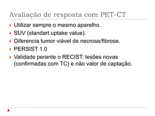 Avaliação de resposta com PET-CT
 Utilizar sempre o mesmo aparelho.
 SUV (standart uptake value).
 Diferencia tumor viável de necrose/fibrose.
 PERSIST 1.0
 Validade perante o RECIST: lesões novas
(confirmadas com TC) e não valor de captação.
 