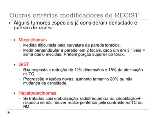 Outros critérios modificadores do RECIST
 Alguns tumores especiais já consideram densidade e
padrão de realce.
 Mesoteliomas
 Medida dificultada pela curvatura da parede torácica.
 Medir perpendicular a parede, em 2 locais, cada um em 3 níveis =
soma das 6 medidas. Preferir porção superior do tõrax.
 GIST
 Boa resposta = redução de 10% dimensões e 15% da atenuação
na TC.
 Progressão = lesões novas, aumento tamanho 20% ou não
mudança de densidade.
 Hepatocarcinomas
 Se tratados com embolização, radiofrequencia ou crioablação
resposta se não houver realce periférico pelo contraste na TC ou
RM.
 
