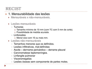 RECIST
 1. Mensurabilidade das lesões
 Mensuráveis x não-mensuráveis.
 Lesões mensuráveis
 Tumores
 Tamanho mínimo de 10 mm (com TC com 5 mm de corte).
 Possibilidade de medida acurada.
 Linfonodos
 Menor eixo com 15 ou mais mm.
 Lesões não-mensuráveis
 Tamanhos menores que os definidos.
 Lesões infiltrativas, mal-definidas
 Ascite – derrrame pericárdico – derrame pleural
 Carcinomatose leptomeníngea.
 Linfangite pulmonar
 Visceromegalias
 Lesões ósseas sem componente de partes moles.
 