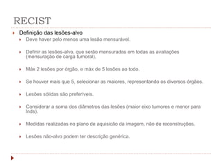 RECIST
 Definição das lesões-alvo
 Deve haver pelo menos uma lesão mensurável.
 Definir as lesões-alvo, que serão mensuradas em todas as avaliações
(mensuração de carga tumoral).
 Máx 2 lesões por órgão, e máx de 5 lesões ao todo.
 Se houver mais que 5, selecionar as maiores, representando os diversos órgãos.
 Lesões sólidas são preferíveis.
 Considerar a soma dos diâmetros das lesões (maior eixo tumores e menor para
lnds).
 Medidas realizadas no plano de aquisicão da imagem, não de reconstruções.
 Lesões não-alvo podem ter descrição genérica.
 