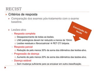 RECIST
 Critérios de resposta
 Comparação dos exames pós-tratamento com o exame
baseline.
 Lesões-alvo
 Resposta completa
 Desaparecimento de todas as lesões.
 LND patologicos devem ter reduzido a menos de 10mm
 Lesões residuais x fibrocicatricial  PET CT/ biópsia.
 Resposta parcial
 Redução de pelo menos 30% da soma dos diâmetros das lesões-alvo.
 Progressão de doença
 Aumento de pelo menos 20% da soma dos diâmetros das lesões-alvo.
 Doença estável
 Sem mudança suficiente para se encaixar em outra classificação.
 