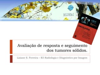 Avaliação de resposta e seguimento
dos tumores sólidos.
Liziane S. Ferreira – R3 Radiologia e Diagnóstico por Imagem
 