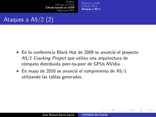 Outline
Cifrado en Flujo
Cifrado basado en LFSR
Algoritmo RC4
Registros LFSR
Cifrado A5/1
Ataques a A5/1
Ataques a A5/2 (2)
◮ En la conferencia Black Hat de 2009 se anunci´o el proyecto
A5/1 Cracking Project que utiliza una arquitectura de
c´omputo distribuida peer-to-peer de GPUs NVidia.
◮ En mayo de 2010 se anunci´o el rompimiento de A5/1
utilizando las tablas generadas.
Juan Manuel Garc´ıa Garc´ıa CIFRADO EN FLUJO
 