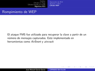 Outline
Cifrado en Flujo
Cifrado basado en LFSR
Algoritmo RC4
Operaci´on de RC4
Ataques a RC4
Cifrado WEP
Rompimiento de WEP
El ataque FMS fue utilizado para recuperar la clave a partir de un
n´umero de mensajes capturados. Est´a implementado en
herramientas como AirSnort y aircrack
Juan Manuel Garc´ıa Garc´ıa CIFRADO EN FLUJO
 