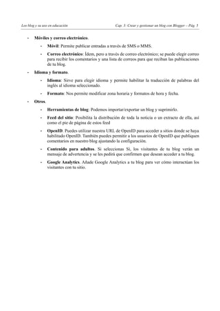 Los blog y su uso en educación Cap. 3: Crear y gestionar un blog con Blogger – Pág. 5
• Móviles y correo electrónico.
• Móvil: Permite publicar entradas a través de SMS o MMS.
• Correo electrónico: Ídem, pero a través de correo electrónico; se puede elegir correo
para recibir los comentarios y una lista de correos para que reciban las publicaciones
de tu blog.
• Idioma y formato.
• Idioma: Sirve para elegir idioma y permite habilitar la traducción de palabras del
inglés al idioma seleccionado.
• Formato: Nos permite modificar zona horaria y formatos de hora y fecha.
• Otros.
• Herramientas de blog: Podemos importar/exportar un blog y suprimirlo.
• Feed del sitio: Posibilita la distribución de toda la noticia o un extracto de ella, así
como el pie de página de estos feed
• OpenID. Puedes utilizar nuestra URL de OpenID para acceder a sitios donde se haya
habilitado OpenID. También puedes permitir a los usuarios de OpenID que publiquen
comentarios en nuestro blog ajustando la configuración.
• Contenido para adultos. Si seleccionas Sí, los visitantes de tu blog verán un
mensaje de advertencia y se les pedirá que confirmen que desean acceder a tu blog.
• Google Analytics. Añade Google Analytics a tu blog para ver cómo interactúan los
visitantes con tu sitio.
 
