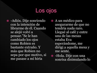  -Adiós. Dije sonriendo
con la intención de
librarme de él. Cuando
se alejó volví a
pensar.”Se le han
cambiado los ojos
como Robien es
bastante extraño. Y
más que Robien no
sepa por que motivo, si
me pasase a mí hiría
 A un médico para
asegurarme de que no
tendría nada raro.
Llegué al café y entre
una de las mesas
estaba Eva
esperándome, me
dirigí a aquella mesa y
me senté.
 -Hola. Dije con una
sonrisa disimulando lo
 