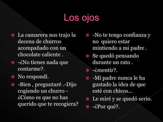  La camarera nos trajo la
decena de churros
acompañado con un
chocolate caliente .
 -¿No tienes nada que
contarme?.
 No respondí.
 -Bien , preguntaré .-Dijo
cogiendo un churro -
¿Cómo es que no has
querido que te recogiera?
 -No te tengo confianza y
no quiero estar
mintiendo a mi padre .
 Se quedó pensando
durante un rato .
 -¿mentir?.
 -Mi padre nunca le ha
gustado la idea de que
esté con chicos…
 Le miré y se quedó serio.
 -¿Por qué?.
 