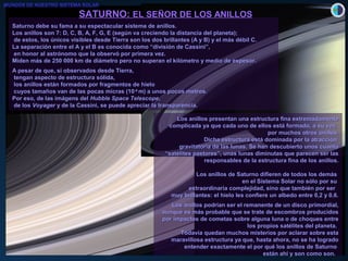 SATURNO:SATURNO: EL SEÑOR DE LOS ANILLOSEL SEÑOR DE LOS ANILLOS
Saturno debe su fama a su espectacular sistema de anillos.Saturno debe su fama a su espectacular sistema de anillos.
Los anillos son 7: D, C, B, A, F, G, E (según va creciendo la distancia del planeta);Los anillos son 7: D, C, B, A, F, G, E (según va creciendo la distancia del planeta);
de estos, los únicos visibles desde Tierra son los dos brillantes (A y B) y el más débil C.de estos, los únicos visibles desde Tierra son los dos brillantes (A y B) y el más débil C.
La separación entre el A y el B es conocida como “división de Cassini”,La separación entre el A y el B es conocida como “división de Cassini”,
en honor al astrónomo que la observó por primera vez.en honor al astrónomo que la observó por primera vez.
Miden más de 250 000 km de diámetro pero no superan el kilómetro y medio de espesor.Miden más de 250 000 km de diámetro pero no superan el kilómetro y medio de espesor.
A pesar de que, si observados desde Tierra,A pesar de que, si observados desde Tierra,
tengan aspecto de estructura sólida,tengan aspecto de estructura sólida,
los anillos están formados por fragmentos de hielolos anillos están formados por fragmentos de hielo
cuyos tamaños van de las pocas micras (10cuyos tamaños van de las pocas micras (10-6-6
m) a unos pocos metros.m) a unos pocos metros.
Por eso, de las imágens delPor eso, de las imágens del Hubble Space TelescopeHubble Space Telescope,,
de losde los VoyagerVoyager y de la Cassini, se puede apreciar la transparencia.y de la Cassini, se puede apreciar la transparencia.
Los anillos presentan una estructura fina extremadamenteLos anillos presentan una estructura fina extremadamente
complicada ya que cada uno de ellos está formado, a su vez,complicada ya que cada uno de ellos está formado, a su vez,
por muchos otros anillos.por muchos otros anillos.
Dicha estructura está dominada por la atracciónDicha estructura está dominada por la atracción
gravitatoria de las lunas.gravitatoria de las lunas. Se han descubierto unos cuantoSe han descubierto unos cuanto
“satélites pastores”, unas lunas diminutas que parecen ser las“satélites pastores”, unas lunas diminutas que parecen ser las
responsables de la estructura fina de los anillos.responsables de la estructura fina de los anillos.
Los anillos de Saturno difieren de todos los demásLos anillos de Saturno difieren de todos los demás
en el Sistema Solar no sólo por suen el Sistema Solar no sólo por su
extraordinaria complejidad, sino que también por serextraordinaria complejidad, sino que también por ser
muy brillantes: el hielo les confiere un albedo entre 0,2 y 0,6.muy brillantes: el hielo les confiere un albedo entre 0,2 y 0,6.
Los anillos podrían ser el remanente de un disco primordial,Los anillos podrían ser el remanente de un disco primordial,
aunque es más probable que se trate de escombros producidosaunque es más probable que se trate de escombros producidos
por impactos de cometas sobre alguna luna o de choques entrepor impactos de cometas sobre alguna luna o de choques entre
los propios satélites del planeta.los propios satélites del planeta.
Todavía quedan muchos misterios por aclarar sobre estaTodavía quedan muchos misterios por aclarar sobre esta
maravillosa estructura ya que, hasta ahora, no se ha logradomaravillosa estructura ya que, hasta ahora, no se ha logrado
entender exactamente el por qué los anillos de Saturnoentender exactamente el por qué los anillos de Saturno
están ahí y son como son.están ahí y son como son.
MUNDOS DE NUESTRO SISTEMA SOLAR
 