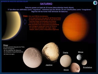SATURNOSATURNO
Saturno posee un total de 33 lunas (descubiertas hasta ahora).Saturno posee un total de 33 lunas (descubiertas hasta ahora).
17 de ellas son definidas como “regulares”, mientras que las demás 16 son clasificadas como “irregulares”.17 de ellas son definidas como “regulares”, mientras que las demás 16 son clasificadas como “irregulares”.
Algunas de las lunas más famosas de Saturno:Algunas de las lunas más famosas de Saturno:
RheaRhea::
La más grande después de Titán.
Como la mayoría
de los satélites de Saturno,
se compone mayoritariamente
de hielo de agua
Japetus
Thetis
Dione
Enceladus
Mimas
Titán: Con sus 5150 km de diámetro,
es la segunda luna más grande del Sistema Solar.
La mayor peculiaridad de Titán es que es la única
luna que tenga una atmósfera muy densa
(1,5 la densidad de la atmósfera terrestre).
Esta atmósfera está compuesta principalmente
por nitrógeno molecular (como la Tierra) y,
en menores cantidades, por argón, agua,
metano, etano y otros compuestos orgánicos.
MUNDOS DE NUESTRO SISTEMA SOLAR
 