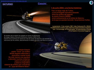 1 de julio 2004: una fecha histórica1 de julio 2004: una fecha histórica
Tras un largo viaje de 7 años,Tras un largo viaje de 7 años,
y una arriesgada maniobra pasandoy una arriesgada maniobra pasando
entre los anillos del gigante,entre los anillos del gigante,
la misión Cassini (NASA)la misión Cassini (NASA)
entró exitosamente en la órbita de Saturno,entró exitosamente en la órbita de Saturno,
en la que se quedará durante los próximos 4 años.en la que se quedará durante los próximos 4 años.
El nombre de la misión fue elegido en honor al astrónomoEl nombre de la misión fue elegido en honor al astrónomo
de origen italiano Giovanni Domenico Cassini (1625-1712);de origen italiano Giovanni Domenico Cassini (1625-1712);
Cassini fue el primero en observar 4 de las lunas de Saturno y en estudiar laCassini fue el primero en observar 4 de las lunas de Saturno y en estudiar la
estructura de los anillos, descubriendo la célebre división que lleva su nombre.estructura de los anillos, descubriendo la célebre división que lleva su nombre.
La misión CassiniLa misión Cassini
podrá “mirar” los anillospodrá “mirar” los anillos
desde ángulos diferentes ydesde ángulos diferentes y
acercarse a varias lunas.acercarse a varias lunas.
De esta manera nos ayudaráDe esta manera nos ayudará
a desvelar muchos misteriosa desvelar muchos misterios
sobre el complicadosobre el complicado
y todavía enigmáticoy todavía enigmático
sistema de anillos que caracterizasistema de anillos que caracteriza
la “joya del Sistema Solar”.la “joya del Sistema Solar”.
CassiniCassini
Lanzamiento: 15 de octubre 1997, Cabo Cañaveral (FL, EEUU).Lanzamiento: 15 de octubre 1997, Cabo Cañaveral (FL, EEUU).
Posiblemente la misión más ambiciosa jamás lanzada al espacio,Posiblemente la misión más ambiciosa jamás lanzada al espacio,
con ~ 4 m de largo, 5712 kg de peso, 18 instrumentos a bordocon ~ 4 m de largo, 5712 kg de peso, 18 instrumentos a bordo
( 12 la Cassini, 6 la sonda Huygens).( 12 la Cassini, 6 la sonda Huygens).
MUNDOS DE NUESTRO SISTEMA SOLAR
SATURNOSATURNO
 