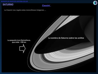 SATURNOSATURNO
La Cassini nos regala estas maravillosas imágenes ...La Cassini nos regala estas maravillosas imágenes ...
300 km300 km
División de EnckleDivisión de Enckle
(en el anillo A)(en el anillo A)
Responsable: Pan,Responsable: Pan,
una pequeña lunauna pequeña luna
de ~ 20 km de diámetrode ~ 20 km de diámetro
Ondas de densidadOndas de densidad
La sombra de Saturno sobre los anillos
La pequeña luna Epimetheus,
que mide ~100 km
CassiniCassini
MUNDOS DE NUESTRO SISTEMA SOLAR
 