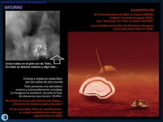 SATURNOSATURNO
La próxima citaLa próxima cita
El 24 de diciembre de 2004, la Cassini (NASA)El 24 de diciembre de 2004, la Cassini (NASA)
““soltará” la sonda Huygens (ESA),soltará” la sonda Huygens (ESA),
que “alunizará” en Titán en Enero del 2005.que “alunizará” en Titán en Enero del 2005.
La sonda lleva el nombre de Christiaan Huygens,La sonda lleva el nombre de Christiaan Huygens,
quien descubrió Titán en 1655.quien descubrió Titán en 1655.
2 horas y media en caída libre2 horas y media en caída libre
por los cielos de otro mundopor los cielos de otro mundo
Titán presenta una atmósferaTitán presenta una atmósfera
masiva y extremadamente compleja.masiva y extremadamente compleja.
La Huygens la analizará, durante la faseLa Huygens la analizará, durante la fase
de descenso que durará ~2h30m.de descenso que durará ~2h30m.
No sabemos lo que encontraremos debajo...No sabemos lo que encontraremos debajo...
¿Océanos de metano y etano líquidos?¿Océanos de metano y etano líquidos?
En la actualidad, Titán es, posiblemente,En la actualidad, Titán es, posiblemente,
el mejor candidato para albergarel mejor candidato para albergar
alguna forma de VIDA.alguna forma de VIDA.
Unas nubes en el polo sur de Titán...Unas nubes en el polo sur de Titán...
En ellas se detectó metano y algo más...En ellas se detectó metano y algo más...
MUNDOS DE NUESTRO SISTEMA SOLAR
 