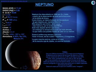 MASA (MASA (MM )) == 17,4417,44
RADIO (R )RADIO (R ) == 3,883,88
D (U.A) = 30,06
e =e = 0,0,056056
PP rotrot == 16,1116,11 horashoras
PP revrev == 165165 añosaños
ii rotrot == 28,3128,31ºº
ii orborb == 1,771,77ºº
LunasLunas:: 1313
AnillosAnillos:: 44
AlbedoAlbedo == 0,0,4141
TT s (ºC) :s (ºC) : entre - 193º y –153ºentre - 193º y –153º
AtmósferAtmósfera:a: H 85%, He 13%,H 85%, He 13%,
Metano 2%Metano 2%
NEPTUNONEPTUNO
Neptuno fue descubierto en 1846 por G.J. Galle,Neptuno fue descubierto en 1846 por G.J. Galle,
a partir de la observación de unas perturbacionesa partir de la observación de unas perturbaciones
en la órbita de Urano.en la órbita de Urano.
Como Urano, se habría formado de los residuosComo Urano, se habría formado de los residuos
de gas dejados por Júpiter y Saturno.de gas dejados por Júpiter y Saturno.
Más pequeño que Urano, es un pocoMás pequeño que Urano, es un poco
más masivo y, por lo tanto, más denso.más masivo y, por lo tanto, más denso.
Está más alejado del Sol que Urano,Está más alejado del Sol que Urano,
sin embargo su temperatura suele ser más elevada,sin embargo su temperatura suele ser más elevada,
lo que indica una posible fuente de calor en su interior.lo que indica una posible fuente de calor en su interior.
Posee 4 anillos muy tenues y oscuros.Posee 4 anillos muy tenues y oscuros.
Tiene 13 lunas, de las cuales 7 regulares y 3 irregulares.Tiene 13 lunas, de las cuales 7 regulares y 3 irregulares.
La gran mancha azul es, como en el casoLa gran mancha azul es, como en el caso
de la mancha roja de Júpiter, un enorme huracán.de la mancha roja de Júpiter, un enorme huracán.
Tritón:
Con sus 2700 km de diámetro, es la mayor luna de Neptuno.
A diferencia de la mayoría de las lunas de Saturno y Urano,
que se componen de roca en un 50% y de hielo en otro 50%,
Tritón tiene, probablemente, tan solo un 25% de hielo,
por lo que presenta una densidad mayor (2 veces la del agua).
Entre las mayores lunas del Sistema Solar, es la única que presenta
rotación retrógrada, lo que indica que podría ser un objeto capturado
del Cinturón de Kuiper.
Ésta es la razón por la que se le clasifica como “irregular”.
MUNDOS DE NUESTRO SISTEMA SOLAR
 