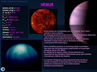 VENUSVENUS
MASA (MASA (MM )) == 0,0,8181
RADIO (R )RADIO (R ) == 0,0,9595
D (U.A) = 0,72
e =e = 0,0,007007
PP rotrot == - 243,0- 243,0 díasdías
PP revrev == 224,7224,7 díasdías
ii rotrot == 177,6177,6ºº
ii orborb == 3,393,39ºº
LunasLunas:: ningunaninguna
AnillosAnillos:: ningunoninguno
AlbedoAlbedo == 0,0,6565 VV00= -= - 4,44,4
TT s (ºC) :s (ºC) : 482º482º
AtmósferAtmósfera:a: COCO22 96%96%
Venus puede ser considerado casi un “gemelo” de la TierraVenus puede ser considerado casi un “gemelo” de la Tierra
cuanto a masa y tamaño.cuanto a masa y tamaño.
Sin embargo presenta condiciones físicas abismalmente diferentes,Sin embargo presenta condiciones físicas abismalmente diferentes,
que le hacen un mundo absolutamente inhóspito.que le hacen un mundo absolutamente inhóspito.
Venus tiene una atmósfera de dióxido de carbono con unaVenus tiene una atmósfera de dióxido de carbono con una
densidad 5 veces mayor que la atmósfera terrestredensidad 5 veces mayor que la atmósfera terrestre
y una presión 90 veces mayor.y una presión 90 veces mayor.
Dicha atmósfera produce un tremendo efecto invernaderoDicha atmósfera produce un tremendo efecto invernadero
que hace que las temperaturas superficiales se mantenganque hace que las temperaturas superficiales se mantengan
alrededor de los 470- 480ºC.alrededor de los 470- 480ºC.
Por debajo de la espesa niebla, Venus presenta unaPor debajo de la espesa niebla, Venus presenta una
superficie de lava basáltica relativamente joven pero tambiénsuperficie de lava basáltica relativamente joven pero también
marcada por cráteres de impacto.marcada por cráteres de impacto.
La rotación retrógrada y extremadamente lenta de VenusLa rotación retrógrada y extremadamente lenta de Venus
(un día venusiano es más largo que un año venusiano),(un día venusiano es más largo que un año venusiano),
podría ser consecuencia de un fuerte impactopodría ser consecuencia de un fuerte impacto
en fases muy tempranas.en fases muy tempranas.
MUNDOS DE NUESTRO SISTEMA SOLAR
 