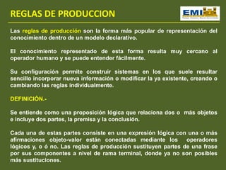 REGLAS DE PRODUCCION
Las reglas de producción son la forma más popular de representación del
conocimiento dentro de un modelo declarativo.
El conocimiento representado de esta forma resulta muy cercano al
operador humano y se puede entender fácilmente.
Su configuración permite construir sistemas en los que suele resultar
sencillo incorporar nueva información o modificar la ya existente, creando o
cambiando las reglas individualmente.
DEFINICIÓN.-
Se entiende como una proposición lógica que relaciona dos o más objetos
e incluye dos partes, la premisa y la conclusión.
Cada una de estas partes consiste en una expresión lógica con una o más
afirmaciones objeto-valor están conectadas mediante los operadores
lógicos y, o ó no. Las reglas de producción sustituyen partes de una frase
por sus componentes a nivel de rama terminal, donde ya no son posibles
más sustituciones.
 