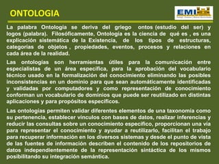 La palabra Ontología se deriva del griego ontos (estudio del ser) y
logos (palabra). Filosóficamente, Ontología es la ciencia de qué es , es una
explicación sistemática de la Existencia, de los tipos de estructuras,
categorías de objetos , propiedades, eventos, procesos y relaciones en
cada área de la realidad.
ONTOLOGIA
Las ontologías son herramientas útiles para la comunicación entre
especialistas de un área específica, para la aprobación del vocabulario
técnico usado en la formalización del conocimiento eliminando las posibles
inconsistencias en un dominio para que sean automáticamente identificadas
y validadas por computadores y como representación de conocimiento
conforman un vocabulario de dominios que puede ser reutilizado en distintas
aplicaciones y para propósitos específicos.
Las ontologías permiten validar diferentes elementos de una taxonomía como
su pertenencia, establecer vínculos con bases de datos, realizar inferencias y
reducir las consultas sobre un conocimiento específico, proporcionan una vía
para representar el conocimiento y ayudar a reutilizarlo, facilitan el trabajo
para recuperar información en los diversos sistemas y desde el punto de vista
de las fuentes de información describen el contenido de los repositorios de
datos independientemente de la representación sintáctica de los mismos
posibilitando su integración semántica.
 
